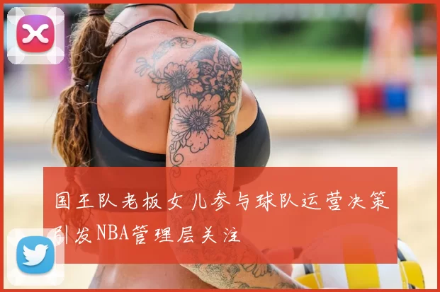 国王队老板女儿参与球队运营决策引发NBA管理层关注