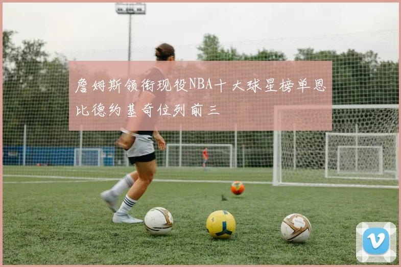 詹姆斯领衔现役NBA十大球星榜单恩比德约基奇位列前三