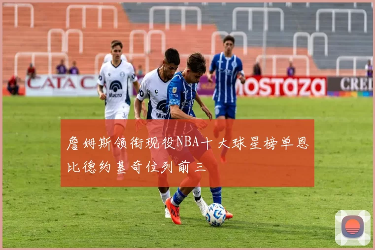 詹姆斯领衔现役NBA十大球星榜单恩比德约基奇位列前三