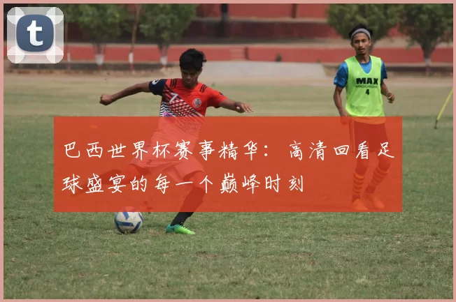 巴西世界杯赛事精华：高清回看足球盛宴的每一个巅峰时刻