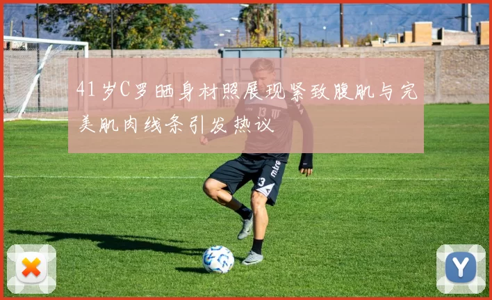 41岁C罗晒身材照展现紧致腹肌与完美肌肉线条引发热议