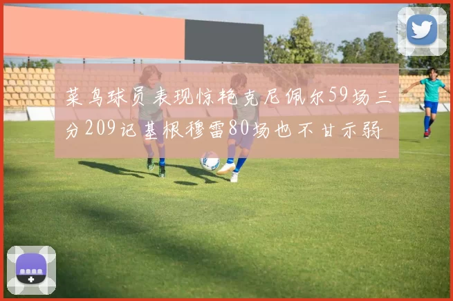 菜鸟球员表现惊艳克尼佩尔59场三分209记基根穆雷80场也不甘示弱