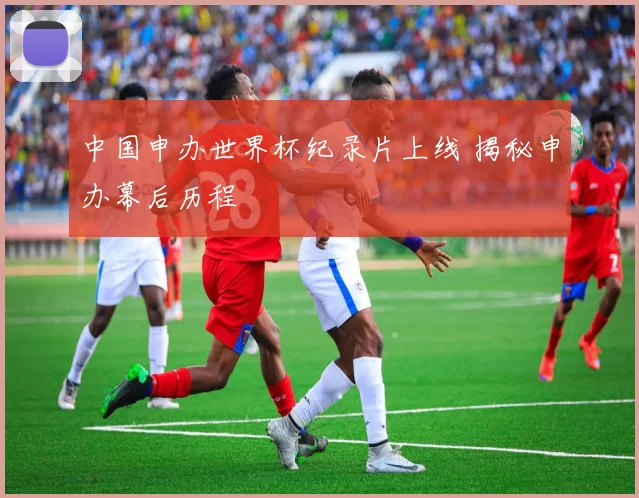 中国申办世界杯纪录片上线 揭秘申办幕后历程