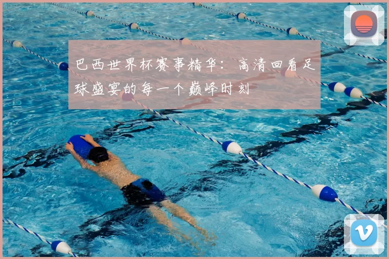 巴西世界杯赛事精华:高清回看足球盛宴的每一个巅峰时刻