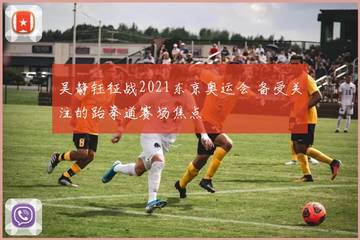 吴静钰征战2021东京奥运会 备受关注的跆拳道赛场焦点
