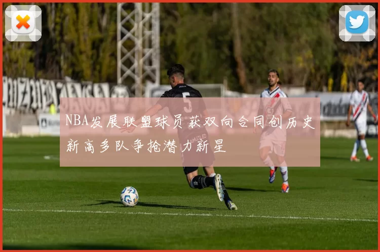 NBA发展联盟球员获双向合同创历史新高多队争抢潜力新星