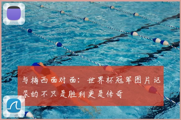 与梅西面对面:世界杯冠军图片记录的不只是胜利更是传奇