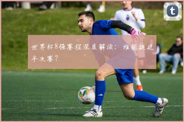 世界杯8强赛程深度解读:谁能挺进半决赛?