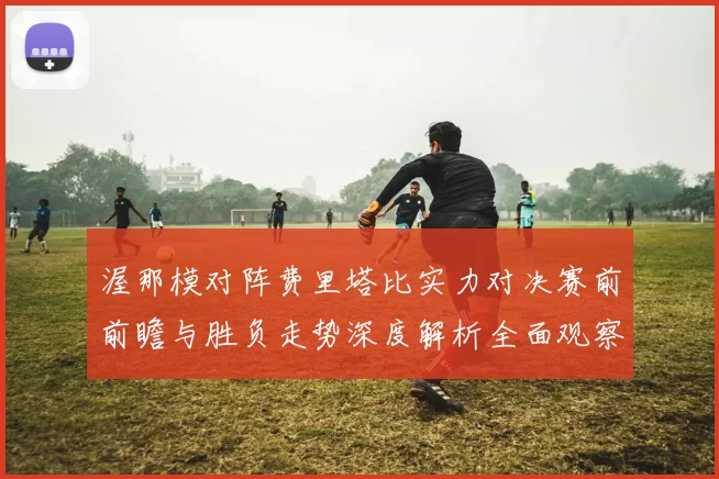 渥那模对阵费里塔比实力对决赛前前瞻与胜负走势深度解析全面观察