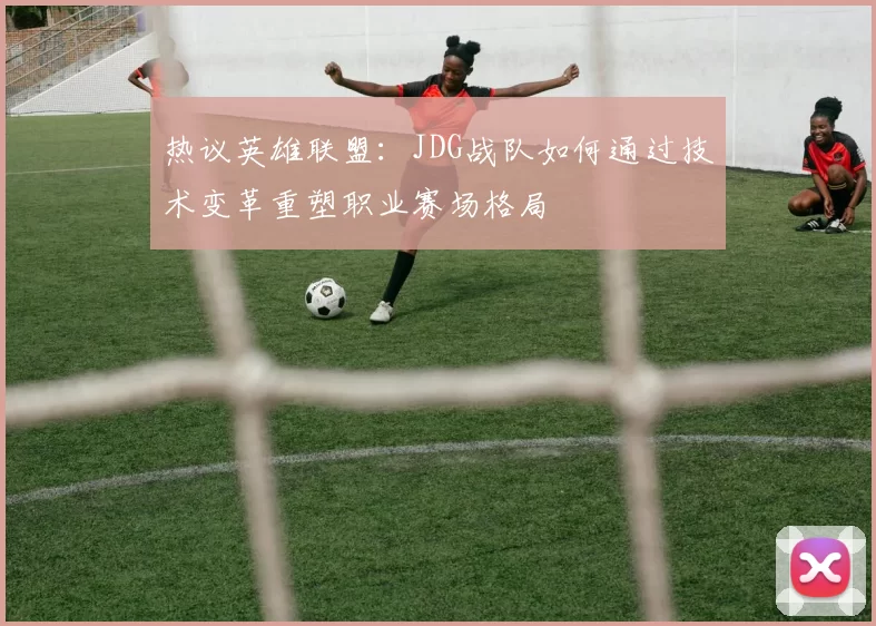 热议英雄联盟:JDG战队如何通过技术变革重塑职业赛场格局