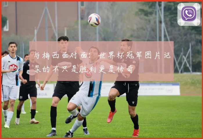 与梅西面对面:世界杯冠军图片记录的不只是胜利更是传奇