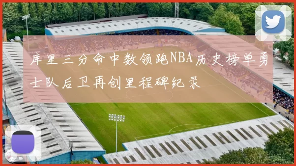 库里三分命中数领跑NBA历史榜单勇士队后卫再创里程碑纪录
