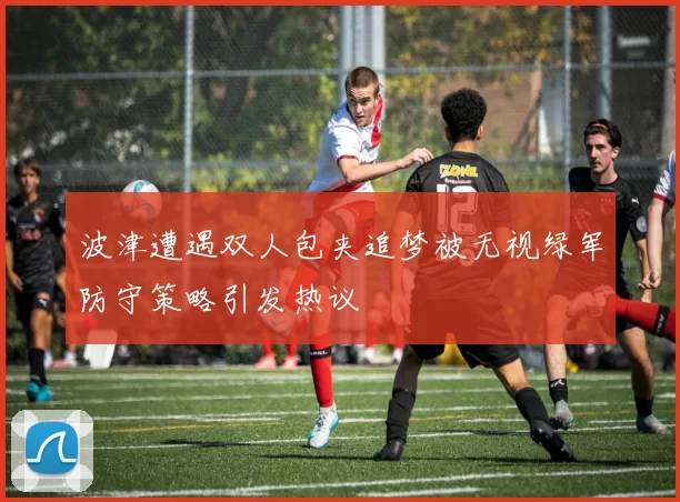 波津遭遇双人包夹追梦被无视绿军防守策略引发热议