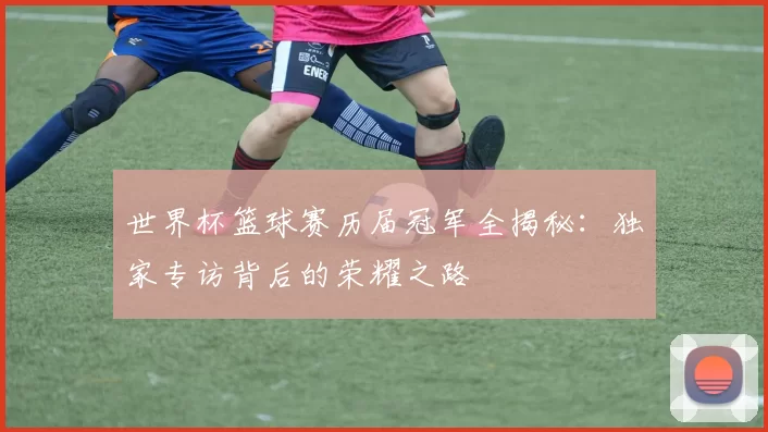 世界杯篮球赛历届冠军全揭秘:独家专访背后的荣耀之路