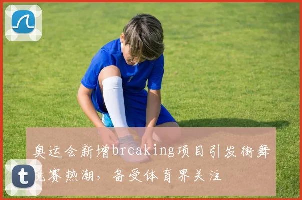 奥运会新增breaking项目引发街舞竞赛热潮,备受体育界关注