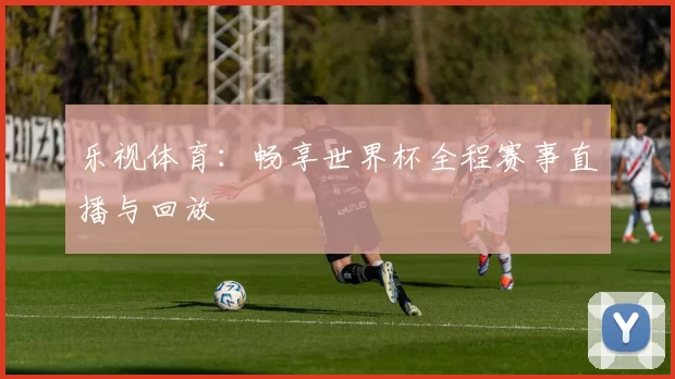 乐视体育:畅享世界杯全程赛事直播与回放