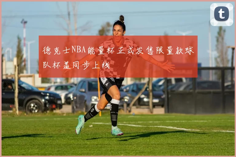 德克士NBA能量杯正式发售限量款球队杯盖同步上线