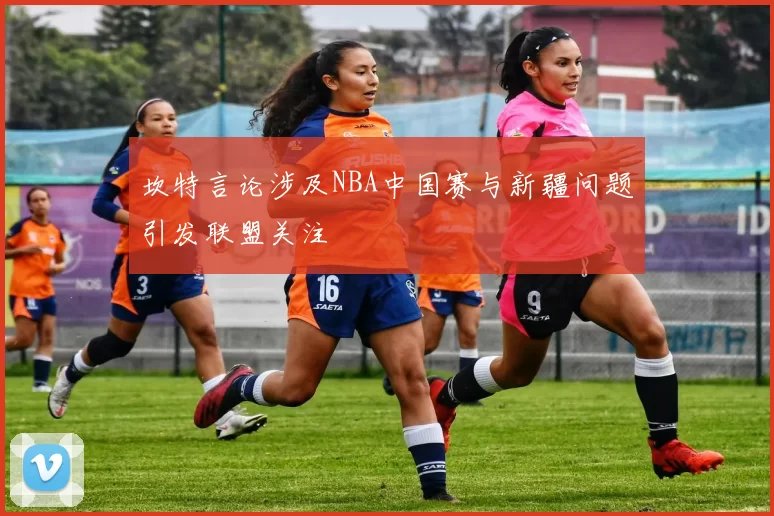 坎特言论涉及NBA中国赛与新疆问题引发联盟关注