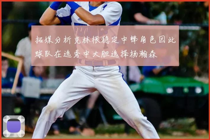 拓媒分析克林根稳定中锋角色因此球队在选秀中大胆选择杨瀚森