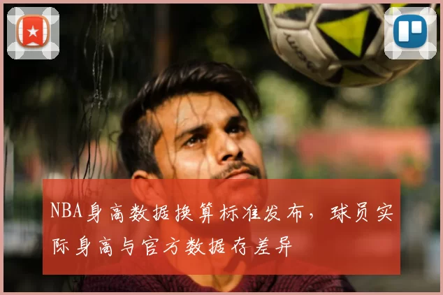 NBA身高数据换算标准发布,球员实际身高与官方数据存差异