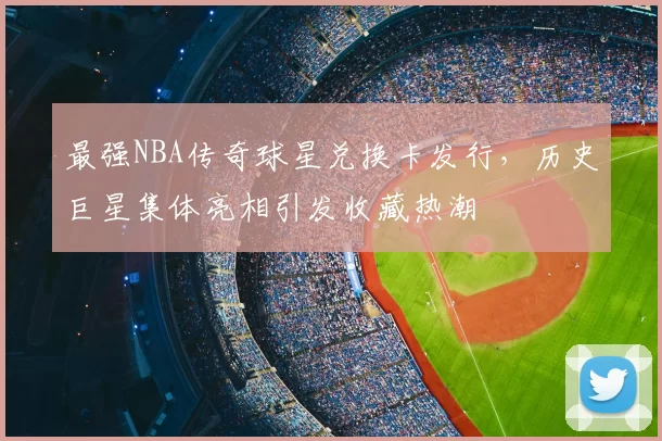 最强NBA传奇球星兑换卡发行,历史巨星集体亮相引发收藏热潮
