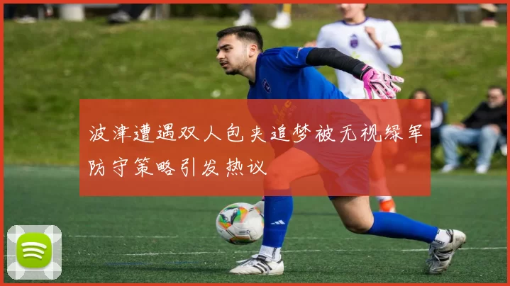 波津遭遇双人包夹追梦被无视绿军防守策略引发热议