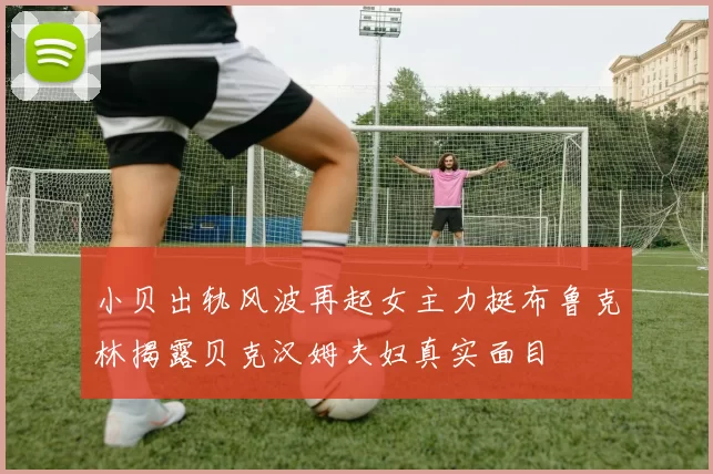 小贝出轨风波再起女主力挺布鲁克林揭露贝克汉姆夫妇真实面目