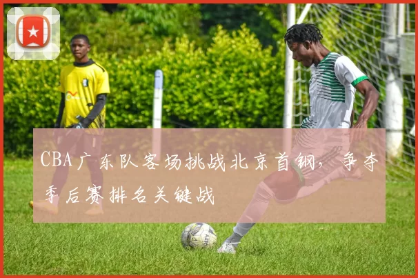 CBA广东队客场挑战北京首钢,争夺季后赛排名关键战