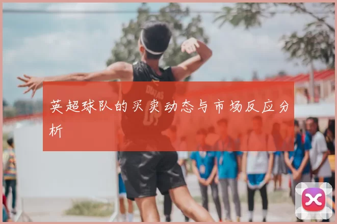 英超球队的买卖动态与市场反应分析