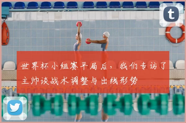 世界杯小组赛平局后,我们专访了主帅谈战术调整与出线形势
