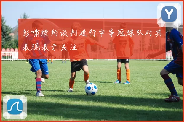 彭啸续约谈判进行中争冠球队对其表现表示关注