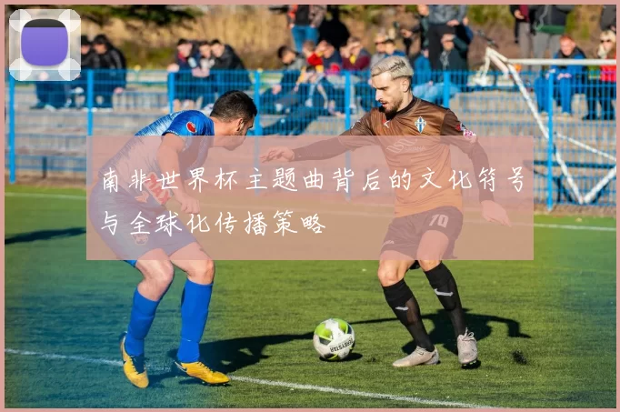 南非世界杯主题曲背后的文化符号与全球化传播策略