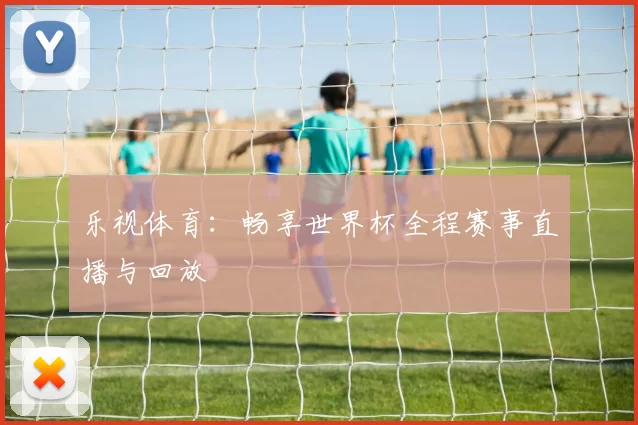 乐视体育：畅享世界杯全程赛事直播与回放