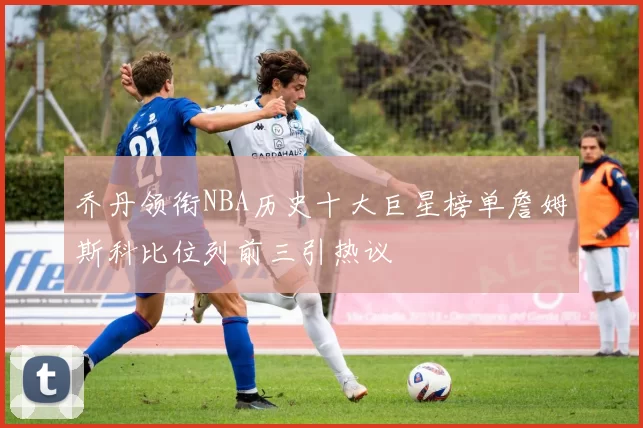 乔丹领衔NBA历史十大巨星榜单詹姆斯科比位列前三引热议