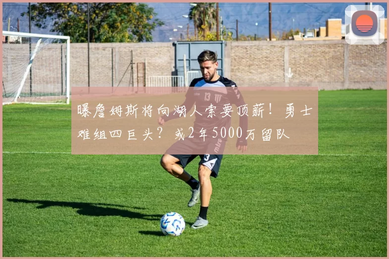 曝詹姆斯将向湖人索要顶薪！勇士难组四巨头？或2年5000万留队