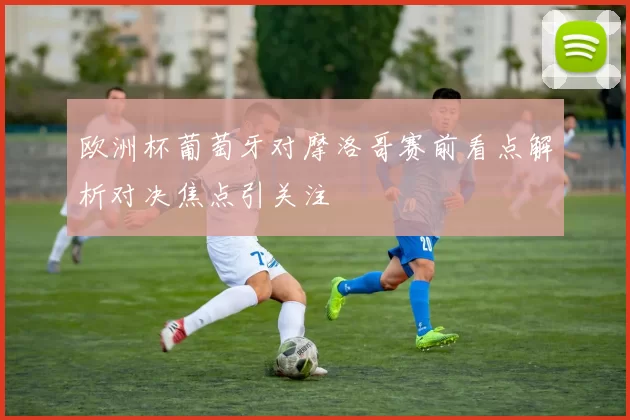 欧洲杯葡萄牙对摩洛哥赛前看点解析对决焦点引关注